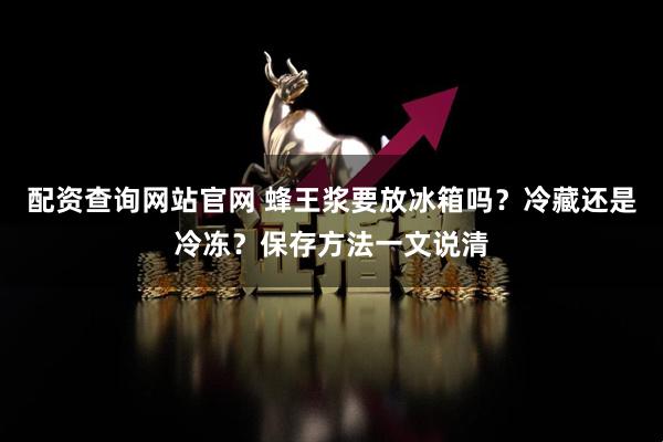 配资查询网站官网 蜂王浆要放冰箱吗？冷藏还是冷冻？保存方法一文说清