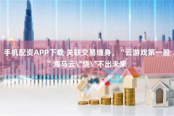 手机配资APP下载 关联交易缠身，“云游戏第一股”海马云＂烧＂不出未来