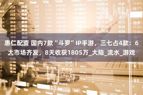 惠仁配资 国内7款“斗罗”IP手游，三七占4款：6大市场齐发，8天收获1805万_大陆_流水_游戏