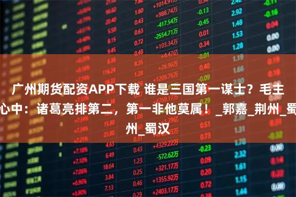 广州期货配资APP下载 谁是三国第一谋士？毛主席心中：诸葛亮排第二，第一非他莫属！_郭嘉_荆州_蜀汉