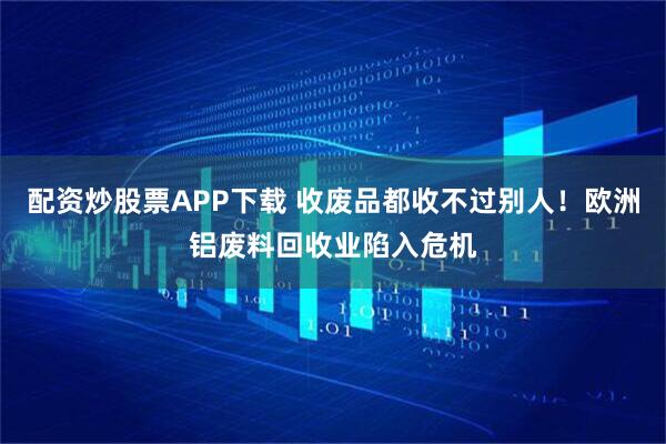 配资炒股票APP下载 收废品都收不过别人！欧洲铝废料回收业陷入危机
