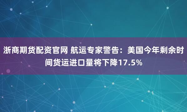 浙商期货配资官网 航运专家警告：美国今年剩余时间货运进口量将下降17.5%