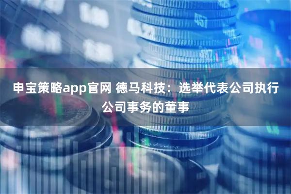 申宝策略app官网 德马科技：选举代表公司执行公司事务的董事