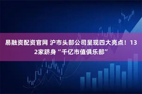 易融资配资官网 沪市头部公司呈现四大亮点！132家跻身“千亿市值俱乐部”