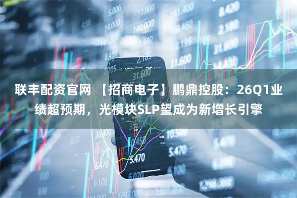 联丰配资官网 【招商电子】鹏鼎控股：26Q1业绩超预期，光模块SLP望成为新增长引擎