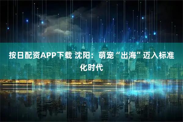 按日配资APP下载 沈阳：萌宠“出海”迈入标准化时代