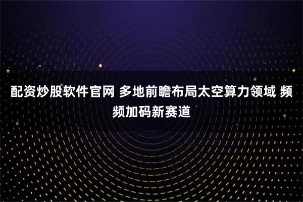 配资炒股软件官网 多地前瞻布局太空算力领域 频频加码新赛道