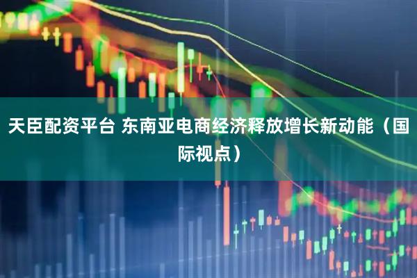 天臣配资平台 东南亚电商经济释放增长新动能（国际视点）