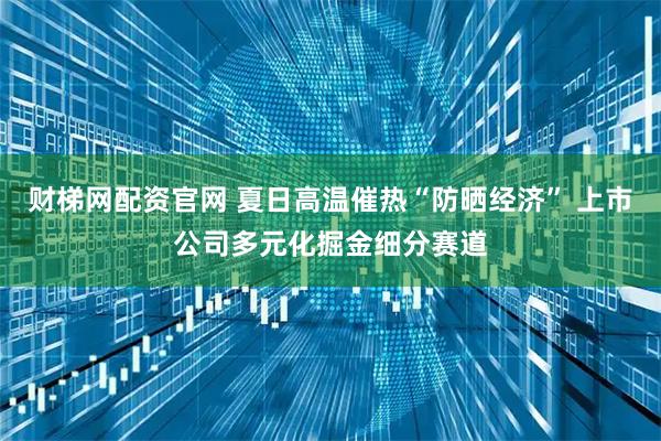 财梯网配资官网 夏日高温催热“防晒经济” 上市公司多元化掘金细分赛道